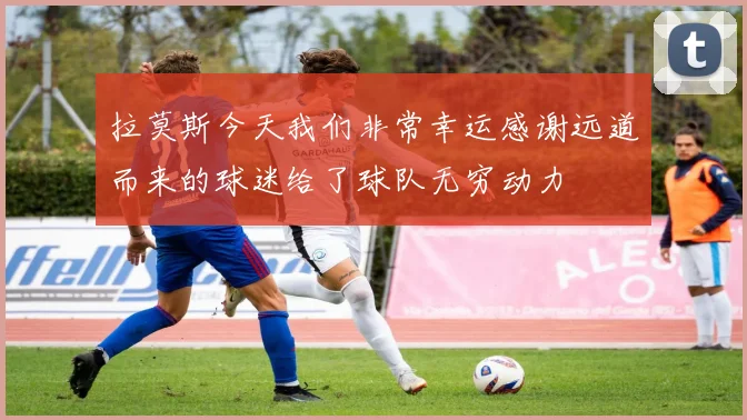 拉莫斯今天我们非常幸运感谢远道而来的球迷给了球队无穷动力