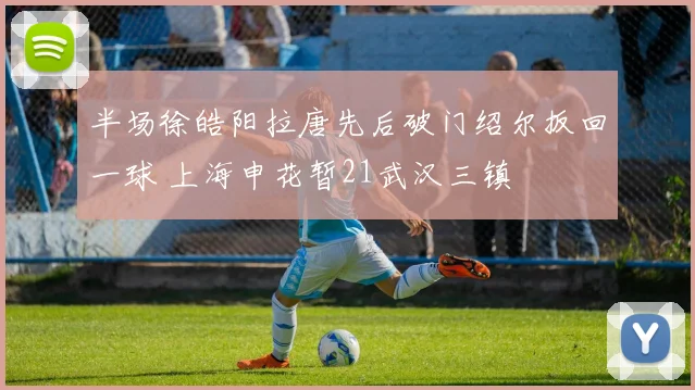 半场徐皓阳拉唐先后破门绍尔扳回一球 上海申花暂21武汉三镇